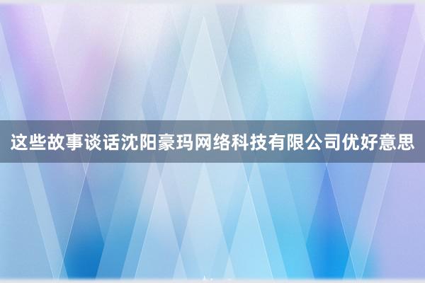 这些故事谈话沈阳豪玛网络科技有限公司优好意思