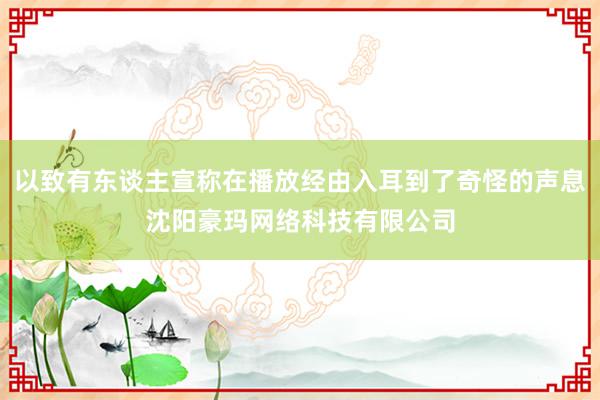 以致有东谈主宣称在播放经由入耳到了奇怪的声息沈阳豪玛网络科技有限公司