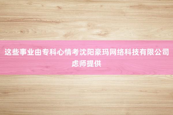 这些事业由专科心情考沈阳豪玛网络科技有限公司虑师提供