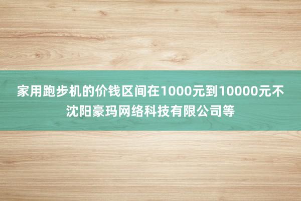 家用跑步机的价钱区间在1000元到10000元不沈阳豪玛网络科技有限公司等